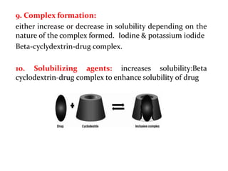 9. Complex formation:
either increase or decrease in solubility depending on the
nature of the complex formed. Iodine & potassium iodide
Beta-cyclydextrin-drug complex.
10. Solubilizing agents: increases solubility:Beta
cyclodextrin-drug complex to enhance solubility of drug
 