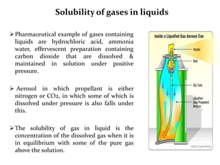 Solubility of gases in liquids
Pharmaceutical example of gases containing
liquids are hydrochloric acid, ammonia
water, effervescent preparation containing
carbon dioxide that are dissolved &
maintained in solution under positive
pressure.
 Aerosol in which propellant is either
nitrogen or CO2, in which some of which is
dissolved under pressure is also falls under
this.
The solubility of gas in liquid is the
concentration of the dissolved gas when it is
in equilibrium with some of the pure gas
above the solution.
 