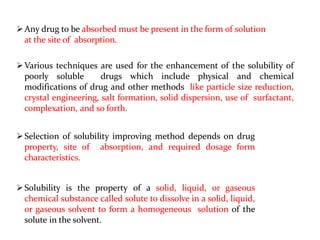 Any drug to be absorbed must be present in the form of solution
at the site of absorption.
Various techniques are used for the enhancement of the solubility of
poorly soluble drugs which include physical and chemical
modifications of drug and other methods like particle size reduction,
crystal engineering, salt formation, solid dispersion, use of surfactant,
complexation, and so forth.
Selection of solubility improving method depends on drug
property, site of absorption, and required dosage form
characteristics.
Solubility is the property of a solid, liquid, or gaseous
chemical substance called solute to dissolve in a solid, liquid,
or gaseous solvent to form a homogeneous solution of the
solute in the solvent.
 