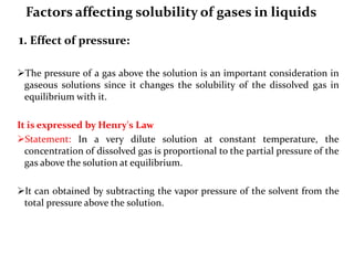 Factors affecting solubility of gases in liquids
1. Effect of pressure:
The pressure of a gas above the solution is an important consideration in
gaseous solutions since it changes the solubility of the dissolved gas in
equilibrium with it.
It is expressed by Henry's Law
Statement: In a very dilute solution at constant temperature, the
concentration of dissolved gas is proportional to the partial pressure of the
gas above the solution at equilibrium.
It can obtained by subtracting the vapor pressure of the solvent from the
total pressure above the solution.
 