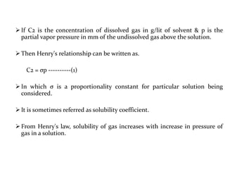 If C2 is the concentration of dissolved gas in g/lit of solvent & p is the
partial vapor pressure in mm of the undissolved gas above the solution.
Then Henry's relationship can be written as.
C2 = σp ----------(1)
In which σ is a proportionality constant for particular solution being
considered.
It is sometimes referred as solubility coefficient.
From Henry's law, solubility of gas increases with increase in pressure of
gas in a solution.
 