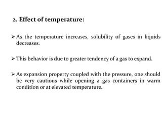 2. Effect of temperature:
 As the temperature increases, solubility of gases in liquids
decreases.
 This behavior is due to greater tendency of a gas to expand.
 As expansion property coupled with the pressure, one should
be very cautious while opening a gas containers in warm
condition or at elevated temperature.
 