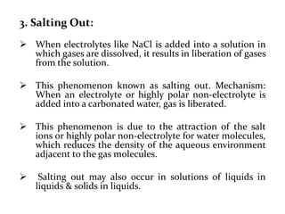 3. Salting Out:
 When electrolytes like NaCl is added into a solution in
which gases are dissolved, it results in liberation of gases
from the solution.
 This phenomenon known as salting out. Mechanism:
When an electrolyte or highly polar non-electrolyte is
added into a carbonated water, gas is liberated.
 This phenomenon is due to the attraction of the salt
ions or highly polar non-electrolyte for water molecules,
which reduces the density of the aqueous environment
adjacent to the gas molecules.
 Salting out may also occur in solutions of liquids in
liquids & solids in liquids.
 