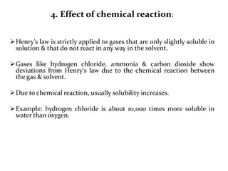 4. Effect of chemical reaction:
Henry's law is strictly applied to gases that are only slightly soluble in
solution & that do not react in any way in the solvent.
Gases like hydrogen chloride, ammonia & carbon dioxide show
deviations from Henry's law due to the chemical reaction between
the gas & solvent.
Due to chemical reaction, usually solubility increases.
Example: hydrogen chloride is about 10,000 times more soluble in
water than oxygen.
 