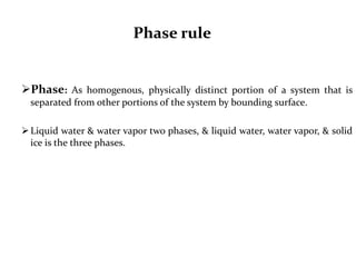 Phase rule
Phase: As homogenous, physically distinct portion of a system that is
separated from other portions of the system by bounding surface.
Liquid water & water vapor two phases, & liquid water, water vapor, & solid
ice is the three phases.
 