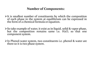 Number of Components:
It is smallest number of constituents by which the composition
of each phase in the system at equilibrium can be expressed in
the form of a chemical formula or equation.
So take example of water, it exist as in liquid, solid & vapor phase,
but the composition remains same i.e. H2O, so that one
component system.
In Phenol-water system, two constituents i.e. phenol & water are
there so it is two phase system.
 