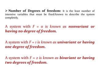  Number of Degrees of freedom: It is the least number of
intensive variables that must be fixed/known to describe the system
completely.
A system with F = 0 is known as nonvariant or
having no degree of freedom.
A system with F = 1 is known as univariant or having
one degree of freedom.
A system with F = 2 is known as bivariant or having
two degrees of freedom.
 