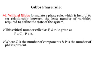 Gibbs Phase rule:
J. Willard Gibbs formulate a phase rule, which is helpful to
set relationship between the least number of variables
required to define the state of the system.
This critical number called as F, & rule given as
F = C – P + 2.
Where C is the number of components & P is the number of
phases present.
 