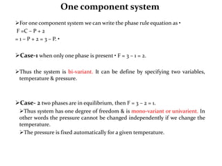 One component system
For one component system we can write the phase rule equation as •
F =C – P + 2
= 1 – P + 2 = 3 – P. •
Case-1 when only one phase is present • F = 3 – 1 = 2.
Thus the system is bi-variant. It can be define by specifying two variables,
temperature & pressure.
Case- 2 two phases are in equilibrium, then F = 3 – 2 = 1.
Thus system has one degree of freedom & is mono-variant or univarient. In
other words the pressure cannot be changed independently if we change the
temperature.
The pressure is fixed automatically for a given temperature.
 