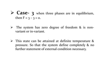  Case- 3 when three phases are in equilibrium,
then F = 3 – 3 = 0.
 The system has zero degree of freedom & is non-
variant or in-variant.
 This state can be attained at definite temperature &
pressure. So that the system define completely & no
further statement of external condition necessary.
 