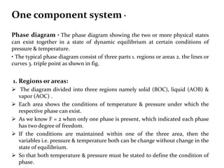 One component system •
Phase diagram • The phase diagram showing the two or more physical states
can exist together in a state of dynamic equilibrium at certain conditions of
pressure & temperature.
• The typical phase diagram consist of three parts 1. regions or areas 2. the lines or
curves 3. triple point as shown in fig.
1. Regions or areas:
 The diagram divided into three regions namely solid (BOC), liquid (AOB) &
vapor (AOC) .
 Each area shows the conditions of temperature & pressure under which the
respective phase can exist.
 As we know F = 2 when only one phase is present, which indicated each phase
has two degree of freedom.
 If the conditions are maintained within one of the three area, then the
variables i.e. pressure & temperature both can be change without change in the
state of equilibrium.
 So that both temperature & pressure must be stated to define the condition of
phase.
 