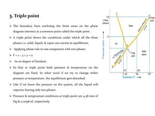 3. Triple point
 The boundary lines enclosing the three areas on the phase
diagram intersect at a common point called the triple point.
 A triple point shows the conditions under which all the three
phases i.e. solid, liquid, & vapor can coexist in equilibrium.
 Applying phase rule to one component with two phases
 F = 1 – 3 + 2 = 0
 So no degree of freedom.
 So that at triple point both pressure & temperature on the
diagram are fixed. In other word if we try to change either
pressure or temperature, the equilibrium gets disturbed.
 Like if we lower the pressure on the system, all the liquid will
vaporize leaving only two phases.
 Pressure & temperature conditions at triple point are 4.58 mm of
Hg & 0.0098 0C respectively.
 