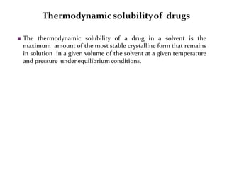 Thermodynamic solubilityof drugs
 The thermodynamic solubility of a drug in a solvent is the
maximum amount of the most stable crystalline form that remains
in solution in a given volume of the solvent at a given temperature
and pressure under equilibrium conditions.
 