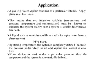 Application:
A gas, e.g. water vapour confined to a particular volume. Apply
phase rule: F=1-1+2=2.
This means that two intensive variables (temperature and
pressure, temperature and concentration) must be known to
duplicate this system exactly. Such a system is usually described as
bivariant.
A liquid such as water in equilibrium with its vapour (we have 2
phase system)
F=1-2+2=1.
By stating temperature, the system is completely defined because
the pressure under which liquid and vapour can coexist is also
fixed.
If we decide to work under a particular pressure, then the
temperature of the system is automatically defined.
 
