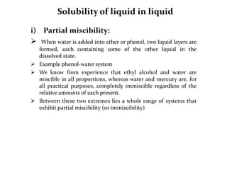 Solubility of liquid in liquid
i) Partial miscibility:
 When water is added into ether or phenol, two liquid layers are
formed, each containing some of the other liquid in the
dissolved state.
 Example phenol-water system
 We know from experience that ethyl alcohol and water are
miscible in all proportions, whereas water and mercury are, for
all practical purposes, completely immiscible regardless of the
relative amounts of each present.
 Between these two extremes lies a whole range of systems that
exhibit partial miscibility (or immiscibility)
 