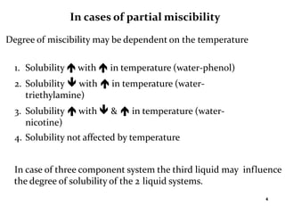 4
In cases of partial miscibility
Degree of miscibility may be dependent on the temperature
1. Solubility  with  in temperature (water-phenol)
2. Solubility  with  in temperature (water-
triethylamine)
3. Solubility  with  &  in temperature (water-
nicotine)
4. Solubility not affected by temperature
In case of three component system the third liquid may influence
the degree of solubility of the 2 liquid systems.
 