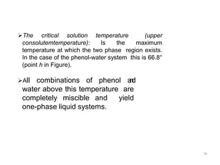 11
The critical solution temperature (upper
consolutemtemperature): Is the maximum
temperature at which the two phase region exists.
In the case of the phenol-water system this is 66.8°
(point h in Figure).
All combinations of phenol a
n
d
water above this temperature are
completely miscible and yield
one-phase liquid systems.
 