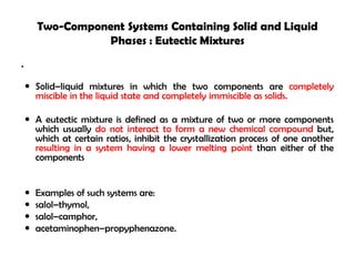 Two-Component Systems Containing Solid and Liquid
Phases : Eutectic Mixtures
•
 Solid–liquid mixtures in which the two components are completely
miscible in the liquid state and completely immiscible as solids.
 A eutectic mixture is defined as a mixture of two or more components
which usually do not interact to form a new chemical compound but,
which at certain ratios, inhibit the crystallization process of one another
resulting in a system having a lower melting point than either of the
components
 Examples of such systems are:
 salol–thymol,
 salol–camphor,
 acetaminophen–propyphenazone.
 