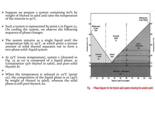  Suppose we prepare a system containing 60% by
weight of thymol in salol and raise the temperature
of the mixture to 50°C.
 Such a system is represented by point x in Figure 23.
On cooling the system, we observe the following
sequenceof phase changes.
 The system remains as a single liquid until the
temperature falls to 29°C, at which point a minute
amount of solid thymol separates out to form a
two-phase solid–liquid system
 At 25°C (room temperature), system x (denoted in
Fig. 23 as x1) is composed of a liquid phase, a1
(composition 53% thymol in salol), and pure solid
thymol, b1
 .
 When the temperature is reduced to 20°C (point
x2), the composition of the liquid phase is a2 (45%
by weight of thymol in salol), whereas the solid
phase is still pure thymol, b2.
 