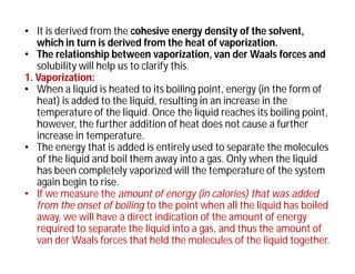 • It is derived from the cohesive energy density of the solvent,
which in turn is derived from the heat of vaporization.
• The relationship between vaporization, van der Waals forces and
solubility will help us to clarify this.
1. Vaporization:
• When a liquid is heated to its boiling point, energy (in the form of
heat) is added to the liquid, resulting in an increase in the
temperature of the liquid. Once the liquid reaches its boiling point,
however, the further addition of heat does not cause a further
increase in temperature.
• The energy that is added is entirely used to separate the molecules
of the liquid and boil them away into a gas. Only when the liquid
has been completely vaporized will the temperature of the system
again begin to rise.
• If we measure the amount of energy (in calories) that was added
from the onset of boiling to the point when all the liquid has boiled
away, we will have a direct indication of the amount of energy
required to separate the liquid into a gas, and thus the amount of
van der Waals forces that held the molecules of the liquid together.
 