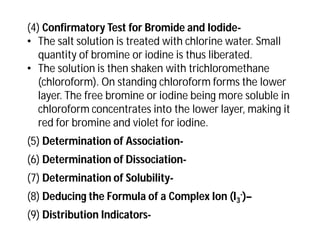 (4) Confirmatory Test for Bromide and Iodide-
• The salt solution is treated with chlorine water. Small
quantity of bromine or iodine is thus liberated.
• The solution is then shaken with trichloromethane
(chloroform). On standing chloroform forms the lower
layer. The free bromine or iodine being more soluble in
chloroform concentrates into the lower layer, making it
red for bromine and violet for iodine.
(5) Determination of Association-
(6) Determination of Dissociation-
(7) Determination of Solubility-
(8) Deducing the Formula of a Complex Ion (I3
-)–
(9) Distribution Indicators-
 