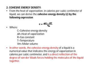 2. COHESIVE ENERGY DENSITY:
• From the heat of vaporization, in calories per cubic centimeter of
liquid, we can derive the cohesive energy density (c) by the
following expression
• Where:
C=Cohesive energy density
Δh=Heat of vaporization
R=Gas constant
T=Temperature
Vm=Molar volume
• In other words, the cohesive energy density of a liquid is a
numerical value that indicates the energy of vaporization in
calories per cubic centimeter, and is a direct reflection of the
degree of van der Waals forces holding the molecules of the liquid
together.
 