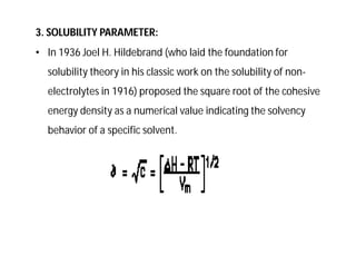 3. SOLUBILITY PARAMETER:
• In 1936 Joel H. Hildebrand (who laid the foundation for
solubility theory in his classic work on the solubility of non-
electrolytes in 1916) proposed the square root of the cohesive
energy density as a numerical value indicating the solvency
behavior of a specific solvent.
 