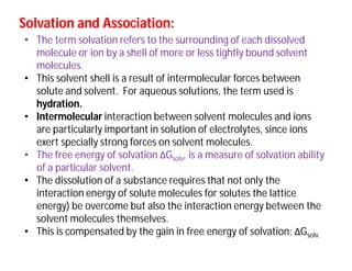 Solvation and Association:Solvation and Association:
• The term solvation refers to the surrounding of each dissolved
molecule or ion by a shell of more or less tightly bound solvent
molecules.
• This solvent shell is a result of intermolecular forces between
solute and solvent. For aqueous solutions, the term used is
hydration.
• Intermolecular interaction between solvent molecules and ions
are particularly important in solution of electrolytes, since ions
exert specially strong forces on solvent molecules.
• The free energy of solvation ΔGsolv, is a measure of solvation ability
of a particular solvent.
• The dissolution of a substance requires that not only the
interaction energy of solute molecules for solutes the lattice
energy) be overcome but also the interaction energy between the
solvent molecules themselves.
• This is compensated by the gain in free energy of solvation; ΔGsolv.
 
