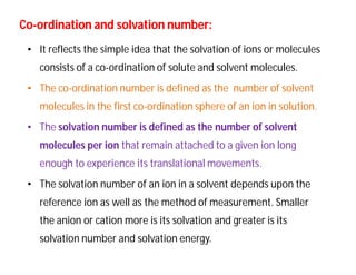 CoCo--ordination and solvation number:ordination and solvation number:
• It reflects the simple idea that the solvation of ions or molecules
consists of a co-ordination of solute and solvent molecules.
• The co-ordination number is defined as the number of solvent
molecules in the first co-ordination sphere of an ion in solution.
• The solvation number is defined as the number of solvent
molecules per ion that remain attached to a given ion long
enough to experience its translational movements.
• The solvation number of an ion in a solvent depends upon the
reference ion as well as the method of measurement. Smaller
the anion or cation more is its solvation and greater is its
solvation number and solvation energy.
 