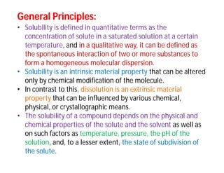 General Principles:General Principles:
• Solubility is defined in quantitative terms as the
concentration of solute in a saturated solution at a certain
temperature, and in a qualitative way, it can be defined as
the spontaneous interaction of two or more substances to
form a homogeneous molecular dispersion.
• Solubility is an intrinsic material property that can be altered
only by chemical modification of the molecule.
• In contrast to this, dissolution is an extrinsic material
property that can be influenced by various chemical,
physical, or crystallographic means.
• The solubility of a compound depends on the physical and
chemical properties of the solute and the solvent as well as
on such factors as temperature, pressure, the pH of the
solution, and, to a lesser extent, the state of subdivision of
the solute.
 