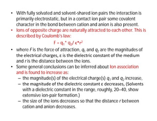 • With fully solvated and solvent-shared ion pairs the interaction is
primarily electrostatic, but in a contact ion pair some covalent
character in the bond between cation and anion is also present.
• Ions of opposite charge are naturally attracted to each other. This is
described by Coulomb's law:
F = q1* q2/ ϵ*r2
• where F is the force of attraction, q1 and q2 are the magnitudes of
the electrical charges, ε is the dielectric constant of the medium
and r is the distance between the ions.
• Some general conclusions can be inferred about Ion association
and is found to increase as:
– the magnitude(s) of the electrical charge(s) q1 and q2 increase,
– the magnitude of the dielectric constant ε decreases, (Solvents
with a dielectric constant in the range, roughly, 20–40, show
extensive ion-pair formation.)
– the size of the ions decreases so that the distance r between
cation and anion decreases.
 