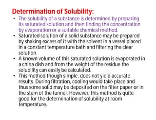 Determination of Solubility:Determination of Solubility:
• The solubility of a substance is determined by preparing
its saturated solution and then finding the concentration
by evaporation or a suitable chemical method.
• Saturated solution of a solid substance may be prepared
by shaking excess of it with the solvent in a vessel placed
in a constant temperature bath and filtering the clear
solution.
• A known volume of this saturated solution is evaporated in
a china dish and from the weight of the residue the
solubility can easily be calculated.
• This method though simple, does not yield accurate
results. During filtration, cooling would take place and
thus some solid may be deposited on the filter paper or in
the stem of the funnel. However, this method is quite
good for the determination of solubility at room
temperature.
 