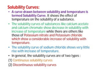 Solubility Curves:Solubility Curves:
• A curve drawn between solubility and temperature is
termed Solubility Curve. It shows the effect of
temperature on the solubility of a substance.
• The solubility curves of substances like calcium acetate
and calcium chromate show decrease in solubility with
increase of temperature while there are others like
those of Potassium nitrate and Potassium chloride
which show a considerable increase of solubility with
temperature.
• The solubility curve of sodium chloride shows very little
rise with increase of temperature.
• In general, the solubility curves are of two types :
(1) Continuous solubility curves
(2) Discontinuous solubility curves
 