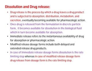 Dissolution and Drug release:Dissolution and Drug release:
• Drug release is the process by which a drug leaves a drug product
and is subjected to absorption, distribution, metabolism, and
excretion, eventually becoming available for pharmacologic action.
• Once drug is released from the formulation in discrete particle
form, it becomes available for dissolution in the biological fluid
which in turn become available for absorption.
• Immediate release refers to the instantaneous availability of drug
for absorption or pharmacologic action.
• Modified release dosage forms include both delayed and
extended release drug products.
• In case of Immediate release dosage forms dissolution is the rate
limiting step whereas in case of modified release dosage form
drug release from dosage form is the rate limiting step.
 