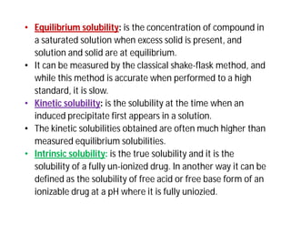 • Equilibrium solubility: is the concentration of compound in
a saturated solution when excess solid is present, and
solution and solid are at equilibrium.
• It can be measured by the classical shake-flask method, and
while this method is accurate when performed to a high
standard, it is slow.
• Kinetic solubility: is the solubility at the time when an
induced precipitate first appears in a solution.
• The kinetic solubilities obtained are often much higher than
measured equilibrium solubilities.
• Intrinsic solubility: is the true solubility and it is the
solubility of a fully un-ionized drug. In another way it can be
defined as the solubility of free acid or free base form of an
ionizable drug at a pH where it is fully uniozied.
 