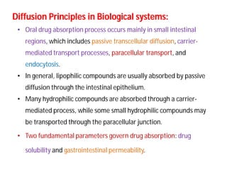 • Oral drug absorption process occurs mainly in small intestinal
regions, which includes passive transcellular diffusion, carrier-
mediated transport processes, paracellular transport, and
endocytosis.
• In general, lipophilic compounds are usually absorbed by passive
diffusion through the intestinal epithelium.
• Many hydrophilic compounds are absorbed through a carrier-
mediated process, while some small hydrophilic compounds may
be transported through the paracellular junction.
• Two fundamental parameters govern drug absorption: drug
solubility and gastrointestinal permeability.
Diffusion Principles in Biological systems:Diffusion Principles in Biological systems:
 