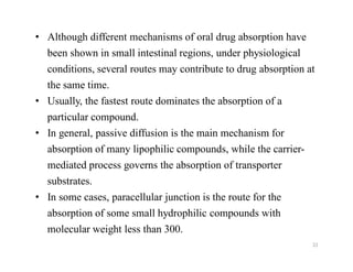 33
• Although different mechanisms of oral drug absorption have
been shown in small intestinal regions, under physiological
conditions, several routes may contribute to drug absorption at
the same time.
• Usually, the fastest route dominates the absorption of a
particular compound.
• In general, passive diffusion is the main mechanism for
absorption of many lipophilic compounds, while the carrier-
mediated process governs the absorption of transporter
substrates.
• In some cases, paracellular junction is the route for the
absorption of some small hydrophilic compounds with
molecular weight less than 300.
 