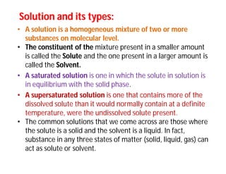 Solution and its types:Solution and its types:
• A solution is a homogeneous mixture of two or more
substances on molecular level.
• The constituent of the mixture present in a smaller amount
is called the Solute and the one present in a larger amount is
called the Solvent.
• A saturated solution is one in which the solute in solution is
in equilibrium with the solid phase.
• A supersaturated solution is one that contains more of the
dissolved solute than it would normally contain at a definite
temperature, were the undissolved solute present.
• The common solutions that we come across are those where
the solute is a solid and the solvent is a liquid. In fact,
substance in any three states of matter (solid, liquid, gas) can
act as solute or solvent.
 