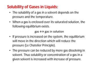 Solubility of Gases in Liquids:Solubility of Gases in Liquids:
• The solubility of a gas in a solvent depends on the
pressure and the temperature.
• When a gas is enclosed over its saturated solution, the
following equilibrium exists.
gas ↔ gas in solution
• If pressure is increased on the system, the equilibrium
will move in the direction which will reduce the
pressure (Le Chatelier Principle).
• The pressure can be reduced by more gas dissolving in
solvent. Thus solubility or concentration of a gas in a
given solvent is increased with increase of pressure.
 