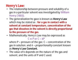 Henry’s Law:Henry’s Law:
• The relationship between pressure and solubility of a
gas in a particular solvent was investigated by William
Henry (1803).
• The generalization he gave is known as Henry’s Law
which may be stated as : for a gas in contact with a
solvent at constant temperature, concentration of the
gas that dissolves in the solvent is directly proportional
to the pressure of the gas.
• Mathematically, Henry’s Law may be expressed as
C ∝ P or C = kP
where P = pressure of the gas; C = concentration of the
gas in solution; and k = proportionality constant known
as Henry’s Law Constant.
• The value of k depends on the nature of the gas and
solvent, and the units of P and C used.
 