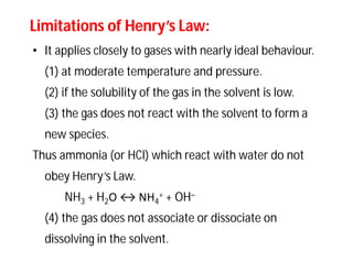 Limitations of Henry’s Law:Limitations of Henry’s Law:
• It applies closely to gases with nearly ideal behaviour.
(1) at moderate temperature and pressure.
(2) if the solubility of the gas in the solvent is low.
(3) the gas does not react with the solvent to form a
new species.
Thus ammonia (or HCl) which react with water do not
obey Henry’s Law.
NH3 + H2O ↔ NH4
+ + OH–
(4) the gas does not associate or dissociate on
dissolving in the solvent.
 