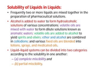 Solubility of Liquids in Liquids:Solubility of Liquids in Liquids:
• Frequently two or more liquids are mixed together in the
preparation of pharmaceutical solutions.
• Alcohol is added to water to form hydroalcoholic
solutions of various concentrations; volatile oils are
mixed with water to form dilute solutions known as
aromatic waters; volatile oils are added to alcohol to
yield spirits and elixirs; ether and alcohol are combined
in collodions; and various fixed oils are blended into
lotions, sprays, and medicated oils.
• Liquid–liquid systems can be divided into two categories
according to the solubility in one another:
– (a) complete miscibility and
– (b) partial miscibility.
 