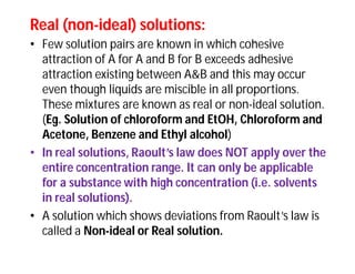 Real (nonReal (non--ideal) solutions:ideal) solutions:
• Few solution pairs are known in which cohesive
attraction of A for A and B for B exceeds adhesive
attraction existing between A&B and this may occur
even though liquids are miscible in all proportions.
These mixtures are known as real or non-ideal solution.
(Eg. Solution of chloroform and EtOH, Chloroform and
Acetone, Benzene and Ethyl alcohol)
• In real solutions, Raoult’s law does NOT apply over the
entire concentration range. It can only be applicable
for a substance with high concentration (i.e. solvents
in real solutions).
• A solution which shows deviations from Raoult’s law is
called a Non-ideal or Real solution.
 