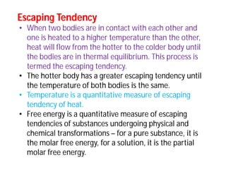 Escaping TendencyEscaping Tendency
• When two bodies are in contact with each other and
one is heated to a higher temperature than the other,
heat will flow from the hotter to the colder body until
the bodies are in thermal equilibrium. This process is
termed the escaping tendency.
• The hotter body has a greater escaping tendency until
the temperature of both bodies is the same.
• Temperature is a quantitative measure of escaping
tendency of heat.
• Free energy is a quantitative measure of escaping
tendencies of substances undergoing physical and
chemical transformations – for a pure substance, it is
the molar free energy, for a solution, it is the partial
molar free energy.
 