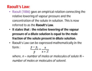 Raoult’s Law:Raoult’s Law:
• Raoult (1886) gave an empirical relation connecting the
relative lowering of vapour pressure and the
concentration of the solute in solution. This is now
referred to as the Raoult’s Law.
• It states that : the relative lowering of the vapour
pressure of a dilute solution is equal to the mole
fraction of the solute present in dilute solution.
• Raoult’s Law can be expressed mathematically in the
form :
where, n = number of moles or molecules of solute N =
number of moles or molecules of solvent.
 