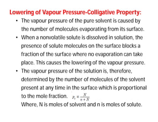 Lowering ofLowering of VapourVapour PressurePressure--Colligative Property:Colligative Property:
• The vapour pressure of the pure solvent is caused by
the number of molecules evaporating from its surface.
• When a nonvolatile solute is dissolved in solution, the
presence of solute molecules on the surface blocks a
fraction of the surface where no evaporation can take
place. This causes the lowering of the vapour pressure.
• The vapour pressure of the solution is, therefore,
determined by the number of molecules of the solvent
present at any time in the surface which is proportional
to the mole fraction.
Where, N is moles of solvent and n is moles of solute.
 