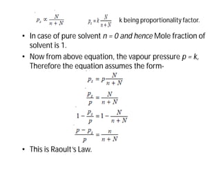 • In case of pure solvent n = 0 and hence Mole fraction of
solvent is 1.
• Now from above equation, the vapour pressure p = k,
Therefore the equation assumes the form-
• This is Raoult’s Law.
k being proportionality factor.
 