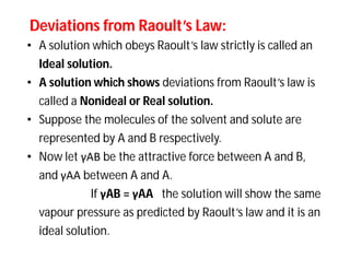 Deviations from Raoult’s Law:Deviations from Raoult’s Law:
• A solution which obeys Raoult’s law strictly is called an
Ideal solution.
• A solution which shows deviations from Raoult’s law is
called a Nonideal or Real solution.
• Suppose the molecules of the solvent and solute are
represented by A and B respectively.
• Now let γAB be the attractive force between A and B,
and γAA between A and A.
If γAB = γAA the solution will show the same
vapour pressure as predicted by Raoult’s law and it is an
ideal solution.
 