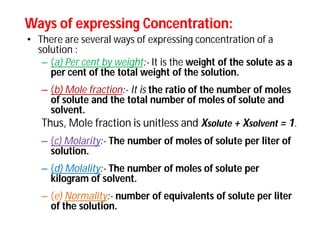 Ways of expressing Concentration:Ways of expressing Concentration:
• There are several ways of expressing concentration of a
solution :
– (a) Per cent by weight:- It is the weight of the solute as a
per cent of the total weight of the solution.
– (b) Mole fraction:- It is the ratio of the number of moles
of solute and the total number of moles of solute and
solvent.
Thus, Mole fraction is unitless and Xsolute + Xsolvent = 1.
– (c) Molarity:- The number of moles of solute per liter of
solution.
– (d) Molality:- The number of moles of solute per
kilogram of solvent.
– (e) Normality:- number of equivalents of solute per liter
of the solution.
 