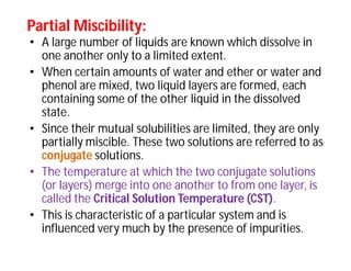 Partial Miscibility:Partial Miscibility:
• A large number of liquids are known which dissolve in
one another only to a limited extent.
• When certain amounts of water and ether or water and
phenol are mixed, two liquid layers are formed, each
containing some of the other liquid in the dissolved
state.
• Since their mutual solubilities are limited, they are only
partially miscible. These two solutions are referred to as
conjugate solutions.
• The temperature at which the two conjugate solutions
(or layers) merge into one another to from one layer, is
called the Critical Solution Temperature (CST).
• This is characteristic of a particular system and is
influenced very much by the presence of impurities.
 
